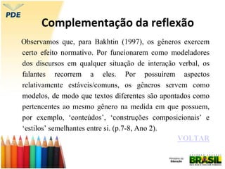Complementação da reflexão
Observamos que, para Bakhtin (1997), os gêneros exercem
certo efeito normativo. Por funcionarem como modeladores
dos discursos em qualquer situação de interação verbal, os
falantes recorrem a eles. Por possuírem aspectos
relativamente estáveis/comuns, os gêneros servem como
modelos, de modo que textos diferentes são apontados como
pertencentes ao mesmo gênero na medida em que possuem,
por exemplo, ‘conteúdos’, ‘construções composicionais’ e
‘estilos’ semelhantes entre si. (p.7-8, Ano 2).
VOLTAR
 