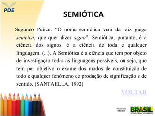 SEMIÓTICA
Segundo Peirce: “O nome semiótica vem da raiz grega
semeion, que quer dizer signo”. Semiótica, portanto, é a
ciência dos signos, é a ciência de toda e qualquer
linguagem. (...). A Semiótica é a ciência que tem por objeto
de investigação todas as linguagens possíveis, ou seja, que
tem por objetivo o exame dos modos de constituição de
todo e qualquer fenômeno de produção de significação e de
sentido. (SANTAELLA, 1992)
VOLTAR
 