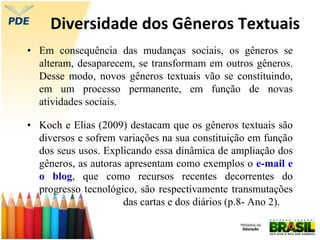 Diversidade dos Gêneros Textuais
• Em consequência das mudanças sociais, os gêneros se
alteram, desaparecem, se transformam em outros gêneros.
Desse modo, novos gêneros textuais vão se constituindo,
em um processo permanente, em função de novas
atividades sociais.
• Koch e Elias (2009) destacam que os gêneros textuais são
diversos e sofrem variações na sua constituição em função
dos seus usos. Explicando essa dinâmica de ampliação dos
gêneros, as autoras apresentam como exemplos o e-mail e
o blog, que como recursos recentes decorrentes do
progresso tecnológico, são respectivamente transmutações
das cartas e dos diários (p.8- Ano 2).
 
