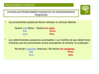 PRONOMBRES POSESIVOS
DISTINGUIR PRONOMBRES POSESIVOS DE DETERMINANTES
POSESIVOS
• Los pronombres posesivos llevan siempre un artículo delante.
Quiero mis libros / Quiero los míos.
Det Pron.
pos. Pos.
• Los determinantes posesivos acompañan a un nombre al que determinan,
mientras que los pronombres nunca acompañan al nombre: lo sustituyen:
No tenían nuestras reservas / No tenían las nuestras.
Det Pron.
pos. pos.
 