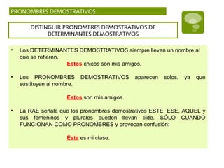 DISTINGUIR PRONOMBRES DEMOSTRATIVOS DE
DETERMINANTES DEMOSTRATIVOS
• Los DETERMINANTES DEMOSTRATIVOS siempre llevan un nombre al
que se refieren.
Estos chicos son mis amigos.
• Los PRONOMBRES DEMOSTRATIVOS aparecen solos, ya que
sustituyen al nombre.
Estos son mis amigos.
• La RAE señala que los pronombres demostrativos ESTE, ESE, AQUEL y
sus femeninos y plurales pueden llevan tilde. SÓLO CUANDO
FUNCIONAN COMO PRONOMBRES y provocan confusión:
Ésta es mi clase.
PRONOMBRES DEMOSTRATIVOS
 