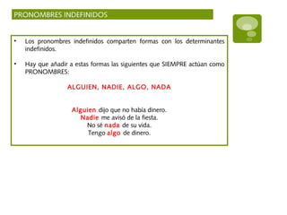 PRONOMBRES INDEFINIDOS
• Los pronombres indefinidos comparten formas con los determinantes
indefinidos.
• Hay que añadir a estas formas las siguientes que SIEMPRE actúan como
PRONOMBRES:
ALGUIEN, NADIE, ALGO, NADA
Alguien dijo que no había dinero.
Nadie me avisó de la fiesta.
No sé nada de su vida.
Tengo algo de dinero.
 