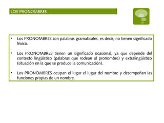 LOS PRONOMBRES
• Los PRONOMBRES son palabras gramaticales, es decir, no tienen significado
léxico.
• Los PRONOMBRES tienen un significado ocasional, ya que depende del
contexto lingüístico (palabras que rodean al pronombre) y extralingüístico
(situación en la que se produce la comunicación).
• Los PRONOMBRES ocupan el lugar el lugar del nombre y desempeñan las
funciones propias de un nombre.
 