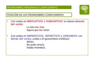 PRONOMBRES PERSONALES COMPLEMENTO
POSICIÓN DE LOS PRONOMBRES COMPLEMENTO
• Con verbos en INDICATIVO o SUBJUNTIVO se colocan delante
del verbo:
La niña me miró
Espero que me miren
• Con verbos en IMPERATIVO, INFINITIVO y GERUNDIO van
detrás del verbo, unidos a él (pronombres enclíticos):
Mírala
No pude mirarla.
Estaba mirándola.
 