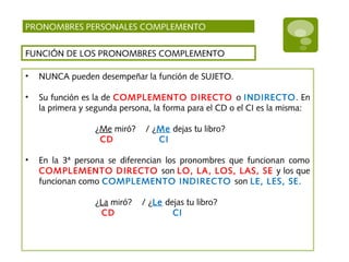PRONOMBRES PERSONALES COMPLEMENTO
FUNCIÓN DE LOS PRONOMBRES COMPLEMENTO
• NUNCA pueden desempeñar la función de SUJETO.
• Su función es la de COMPLEMENTO DIRECTO o INDIRECTO. En
la primera y segunda persona, la forma para el CD o el CI es la misma:
¿Me miró? / ¿Me dejas tu libro?
CD CI
• En la 3ª persona se diferencian los pronombres que funcionan como
COMPLEMENTO DIRECTO son LO, LA, LOS, LAS, SE y los que
funcionan como COMPLEMENTO INDIRECTO son LE, LES, SE.
¿La miró? / ¿Le dejas tu libro?
CD CI
 