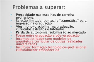 Precocidade nas escolhas de carreira profissional Seleção limitada, pontual e “traumática” para ingresso na graduação Viés mono-disciplinar na graduação, currículos estreitos e bitolados Perda de autonomia, submissão ao mercado Fosso entre graduação e pós-graduação Incompatibilidade com modelos de arquitetura curricular de outras realidades universitárias Incultura: formação tecnológico-profissional culturalmente empobrecida 