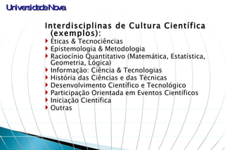 Interdisciplinas de Cultura Científica (exemplos): Éticas & Tecnociências Epistemologia & Metodologia Raciocínio Quantitativo (Matemática, Estatística, Geometria, Lógica)  Informação: Ciência & Tecnologias História das Ciências e das Técnicas  Desenvolvimento Científico e Tecnológico Participação Orientada em Eventos Científicos Iniciação Científica Outras 