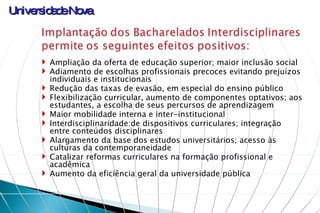 Ampliação da oferta de educação superior; maior inclusão social Adiamento de escolhas profissionais precoces evitando prejuízos individuais e institucionais Redução das taxas de evasão, em especial do ensino público Flexibilização curricular, aumento de componentes optativos; aos estudantes, a escolha de seus percursos de aprendizagem Maior mobilidade interna e inter-institucional Interdisciplinaridade:de dispositivos curriculares; integração entre conteúdos disciplinares  Alargamento da base dos estudos universitários; acesso às culturas da contemporaneidade Catalizar reformas curriculares na formação profissional e acadêmica Aumento da eficiência geral da universidade pública 
