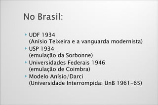 UDF 1934  (Anísio Teixeira e a vanguarda modernista) USP 1934 (emulação da Sorbonne) Universidades Federais 1946 (emulação de Coimbra) Modelo Anísio/Darci  (Universidade Interrompida: UnB 1961-65) 