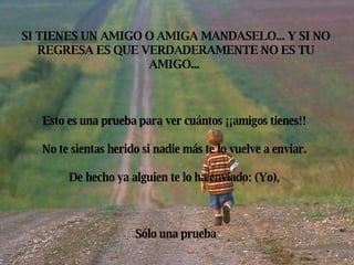 SI TIENES UN AMIGO O AMIGA MANDASELO... Y SI NO REGRESA ES QUE VERDADERAMENTE NO ES TU AMIGO... Esto es una prueba para ver cuántos ¡¡amigos tienes!! No te sientas herido si nadie más te lo vuelve a enviar. De hecho ya alguien te lo ha enviado: (Yo), Sólo una prueba