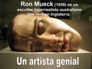 Ron Mueck   (1958) es un escultor hiperrealista australiano que vive en Inglaterra.  Un artista genial 