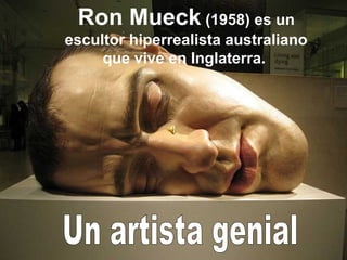 Ron Mueck (1958) es un
escultor hiperrealista australiano
     que vive en Inglaterra.
 