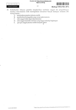 Diund uh da ri http:l/urip.word press.com
fb@urip.kalteng
I)()KtlN{trN NE(lARA
.10. Keberhasilan rekayasa genetika menghasilkan tunrbuhan r"rnggr"rl dan pengembitngan
hasilnya terus-menerus telah meningkatkan kckr.ratiran banyak kalangan. terutatnit ahli
biologi karena ...
A. rnenLrrunkan populasi plasma nutfah
B. memberikan keunggulan yang sesaat pada manusia
C. sifat unggul tidak dapat dipertahankan
D. sifat unggul memiliki toleransi yang tinggi terhaclap lingkr,rngan
E. gen-gen unggul plasma nutfah menjadi inaktif
t5
i lllllilllllililll til llllill illl illll illt il!l
Biologi SMA/MA IPA
u:zc.-21 l3/2014
oilak cipta pacla Prrsat Pcnilaiarl I)cnclrdikan-t],'1,1f ll,(i-Kl:ll)lKIlt' t)
 