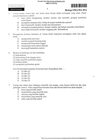 Diund uh da ri http://urip.word press.com
fb@urip.kalteng
I ffllflilllt llllllll lllllllilltlllllllll llll
Biologi SMAIMA IPA
1. Luntut tancltrk. lumut hati. dan lumut daun berada dalam kelompok yang sama. Dasar
pcngelornpokannya adalah ....
A. c-laun muda mengguluflg, berakar serabut, dan memiliki jaringan pembuluh
xilem/floem.
B. merupakan tanaman talus, hidup di tempat lembab dan autotrof
C. daun bermesofil, berakar serabut dan fotoautotrof
D. merupakan tanaman kormus, berakar serabut, dan belum memiliki xilem/floem
E. daun tidak bermesofil, berakar tunggang dan berkambium
5. Pcnalgkaran fiarimau Sumatera di Taman Safari Indonerru..*pakan salah satu upaya
rur-rtuk . . ..
A. memperoleh jenis baru
R. melatih menjadi binatang jinak
C. memperoleh keturuuan unggul
D. mernpelajari pola makan alamiah
E. mencegah kepunahan spesies
6. Berikut ini beberapa ciri dari tumbuhan:
( I ) berkanrbiurn
(2) berkernbang biak dengan spora
(3) tidak rnemiliki pembuluh angkut
(a) berbiji terbuka
(5) rnengalami pembuahan ganda
Ciri-ciri kelompok tanaman Gymnospermae ditunjukkan oleh .. ..
A. (1) dan (2)
B. (1) dan (a)
C. (2) dan (3)
D. (3) dan (a)
E. (a) dan (5)
7. Cacing hati dalam daur hidupnya memiliki dua hospes, yaitu hewan herbivora dan siput
golongan Limnea. Telur yang keluar bersama feses dari hewan herbivora akan menjadi ....
A. kista yang bersifat inaktif
B. metaserkaria yang rnemiliki ekor
C. serkaria yang bersifat inaktif
D rnirasidiurn yang memiliki silia
E, redia yang bersifat inaktif
l)OKtlllllN NTGARA
u-z.L:-201-l/201"1
oLlak
Cipta pada Pusat Pcnilaiarr Pcndidikan-BALITBANC-KEMDIKBUD
 