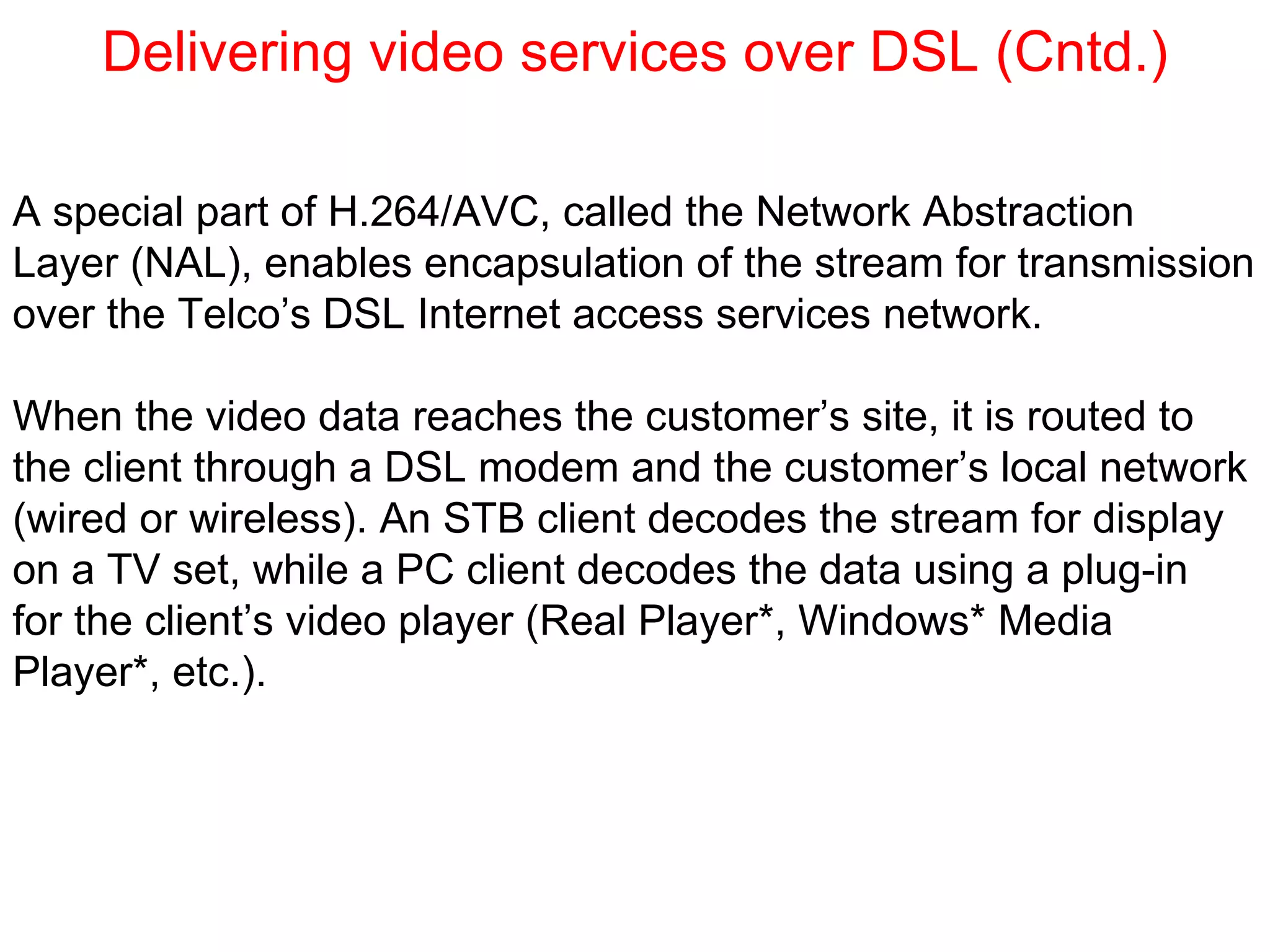 Delivering video services over DSL (Cntd.) A special part of H.264/AVC, called the Network Abstraction Layer (NAL), enables encapsulation of the stream for transmission  over the Telco’s DSL Internet access services network. When the video data reaches the customer’s site, it is routed to the client through a DSL modem and the customer’s local network (wired or wireless). An STB client decodes the stream for display  on a TV set, while a PC client decodes the data using a plug-in  for the client’s video player (Real Player*, Windows* Media  Player*, etc.). 