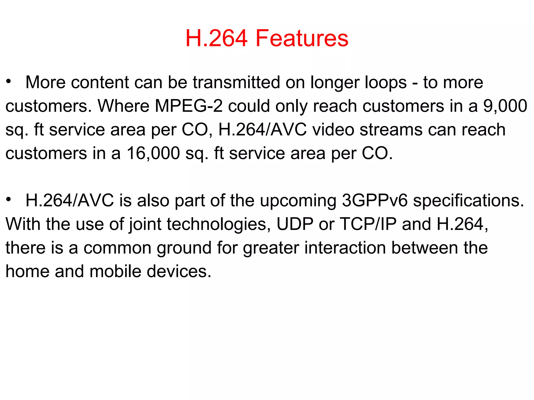 H.264 Features More content can be transmitted on longer loops - to more  customers. Where MPEG-2 could only reach customers in a 9,000  sq. ft service area per CO, H.264/AVC video streams can reach  customers in a 16,000 sq. ft service area per CO. H.264/AVC is also part of the upcoming 3GPPv6 specifications.  With the use of joint technologies, UDP or TCP/IP and H.264,  there is a common ground for greater interaction between the  home and mobile devices. 