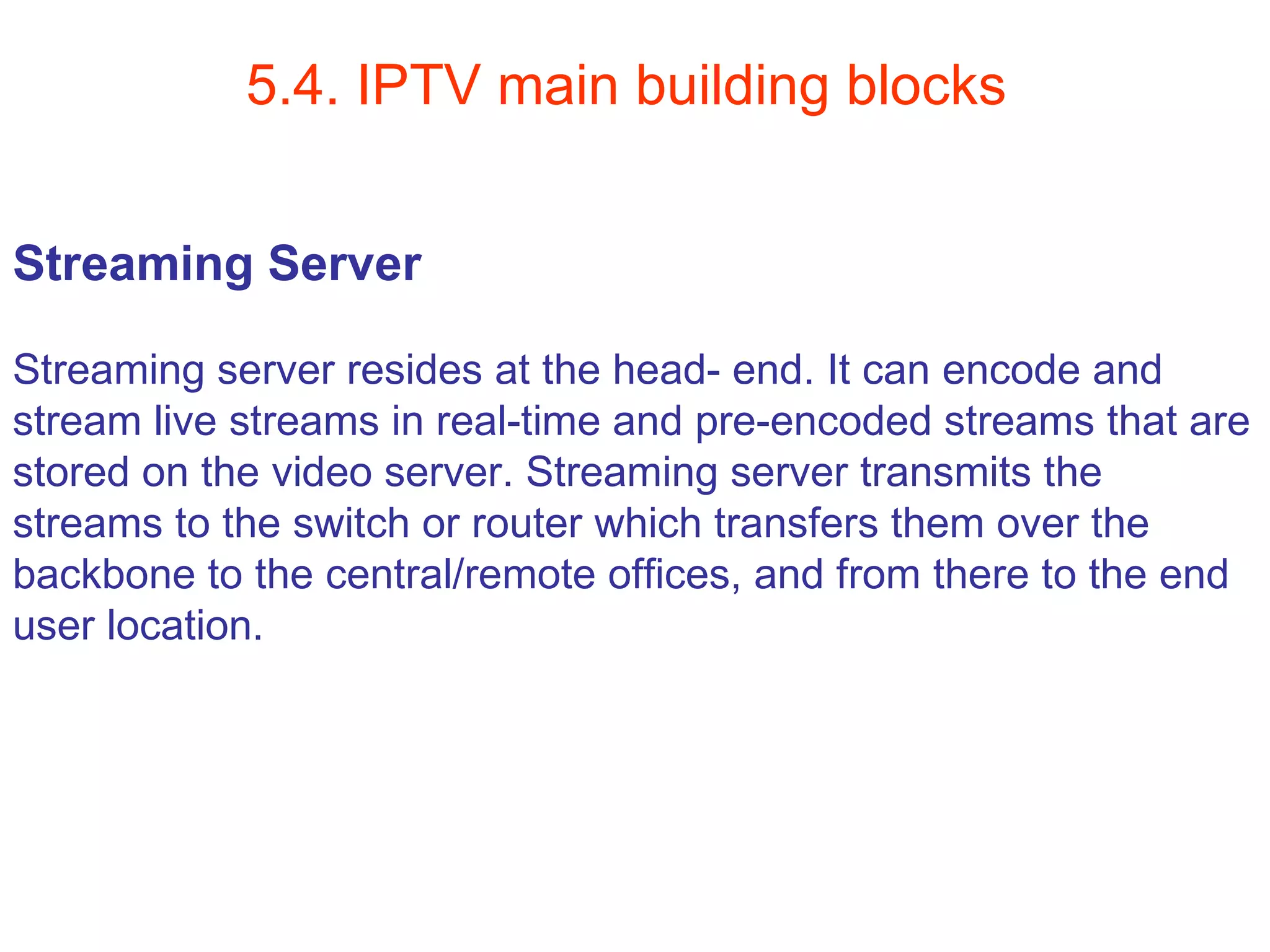 5.4. IPTV main building blocks Streaming Server Streaming server resides at the head- end. It can encode and  stream live streams in real-time and pre-encoded streams that are  stored on the video server. Streaming server transmits the  streams to the switch or router which transfers them over the  backbone to the central/remote offices, and from there to the end  user location.  