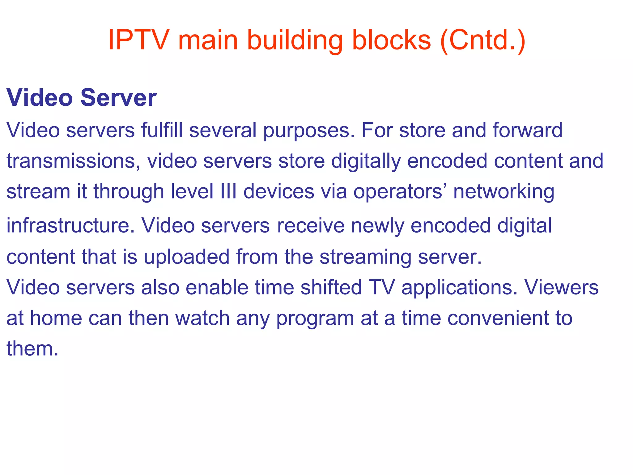 IPTV main building blocks (Cntd.) Video Server Video servers fulfill several purposes. For store and forward  transmissions, video servers store digitally encoded content and  stream it through level III devices via operators’ networking  infrastructure. Video servers   receive newly encoded digital  content that is uploaded from the streaming server.  Video servers also enable time shifted TV applications. Viewers at home can then watch any program at a time convenient to  them. 