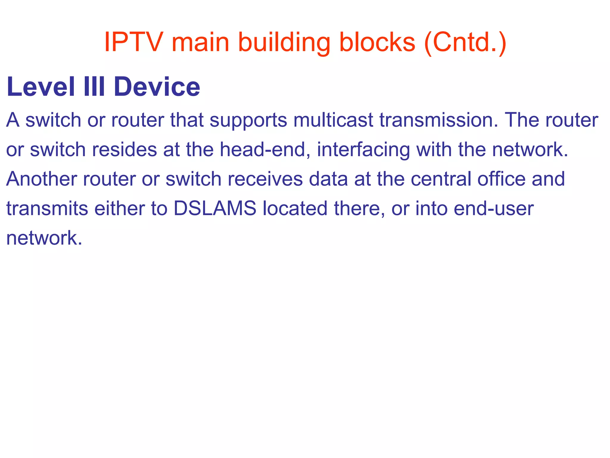 IPTV main building blocks (Cntd.) Level III Device A switch or router that supports multicast transmission. The router  or switch resides at the head-end, interfacing with the network.  Another router or switch receives data at the central office and  transmits either to DSLAMS located there, or into end-user  network. 