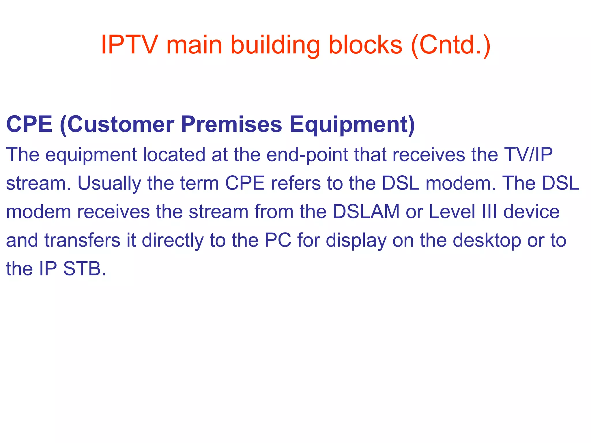 IPTV main building blocks (Cntd.) CPE (Customer Premises Equipment) The equipment located at the end-point that receives the TV/IP  stream. Usually the term CPE refers to the DSL modem. The DSL modem receives the stream from the DSLAM or Level III device  and transfers it directly to the PC for display on the desktop or to  the IP STB. 