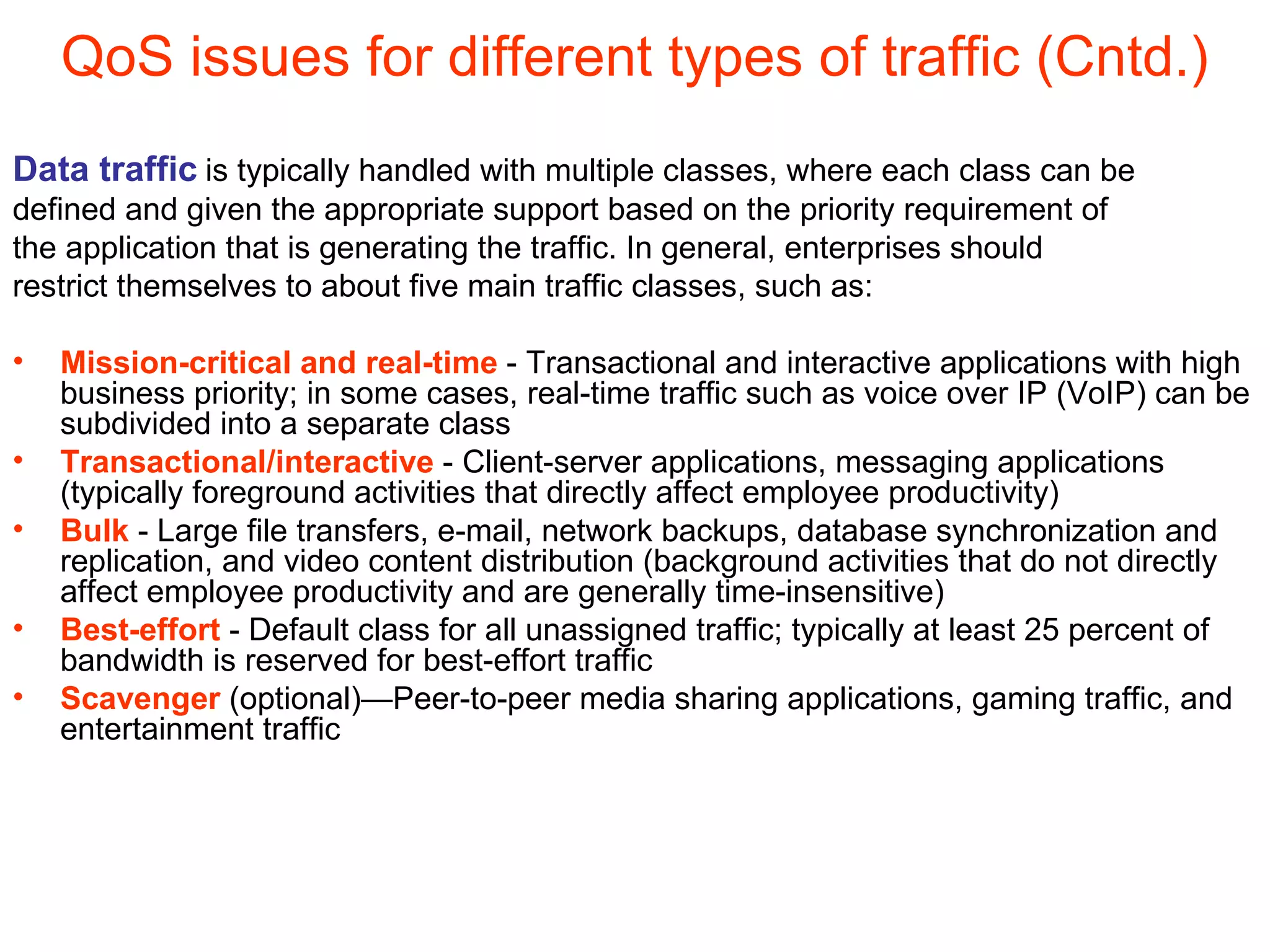 QoS issues for different types of traffic (Cntd.) Data traffic   is typically handled with multiple classes, where each class can be  defined and given the appropriate support based on the priority requirement of  the application that is generating the traffic. In general, enterprises should  restrict themselves to about five main traffic classes, such as:  Mission-critical and real-time  - Transactional and interactive applications with high business priority; in some cases, real-time traffic such as voice over IP (VoIP) can be subdivided into a separate class  Transactional/interactive  - Client-server applications, messaging applications (typically foreground activities that directly affect employee productivity)  Bulk  - Large file transfers, e-mail, network backups, database synchronization and replication, and video content distribution (background activities that do not directly affect employee productivity and are generally time-insensitive)  Best-effort  - Default class for all unassigned traffic; typically at least 25 percent of bandwidth is reserved for best-effort traffic  Scavenger  (optional)—Peer-to-peer media sharing applications, gaming traffic, and entertainment traffic  