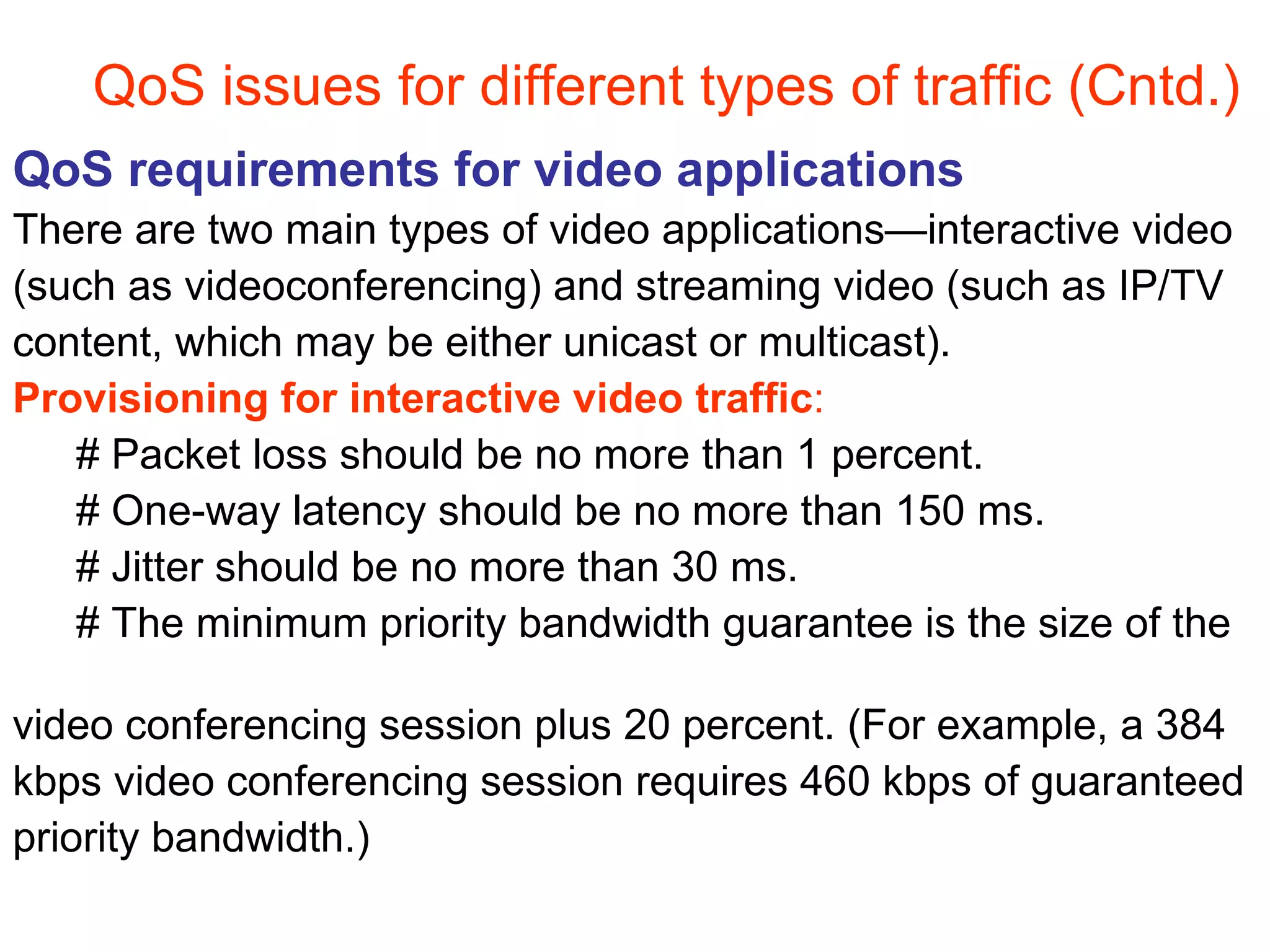 QoS issues for different types of traffic (Cntd.) QoS requirements for video applications There are two main types of video applications—interactive video  (such as videoconferencing) and streaming video (such as IP/TV  content, which may be either unicast or multicast).  Provisioning for interactive video traffic :  # Packet loss should be no more than 1 percent.  # One-way latency should be no more than 150 ms.  # Jitter should be no more than 30 ms.  # The minimum priority bandwidth guarantee is the size of the  video conferencing session plus 20 percent. (For example, a 384  kbps video conferencing session requires 460 kbps of guaranteed  priority bandwidth.) 
