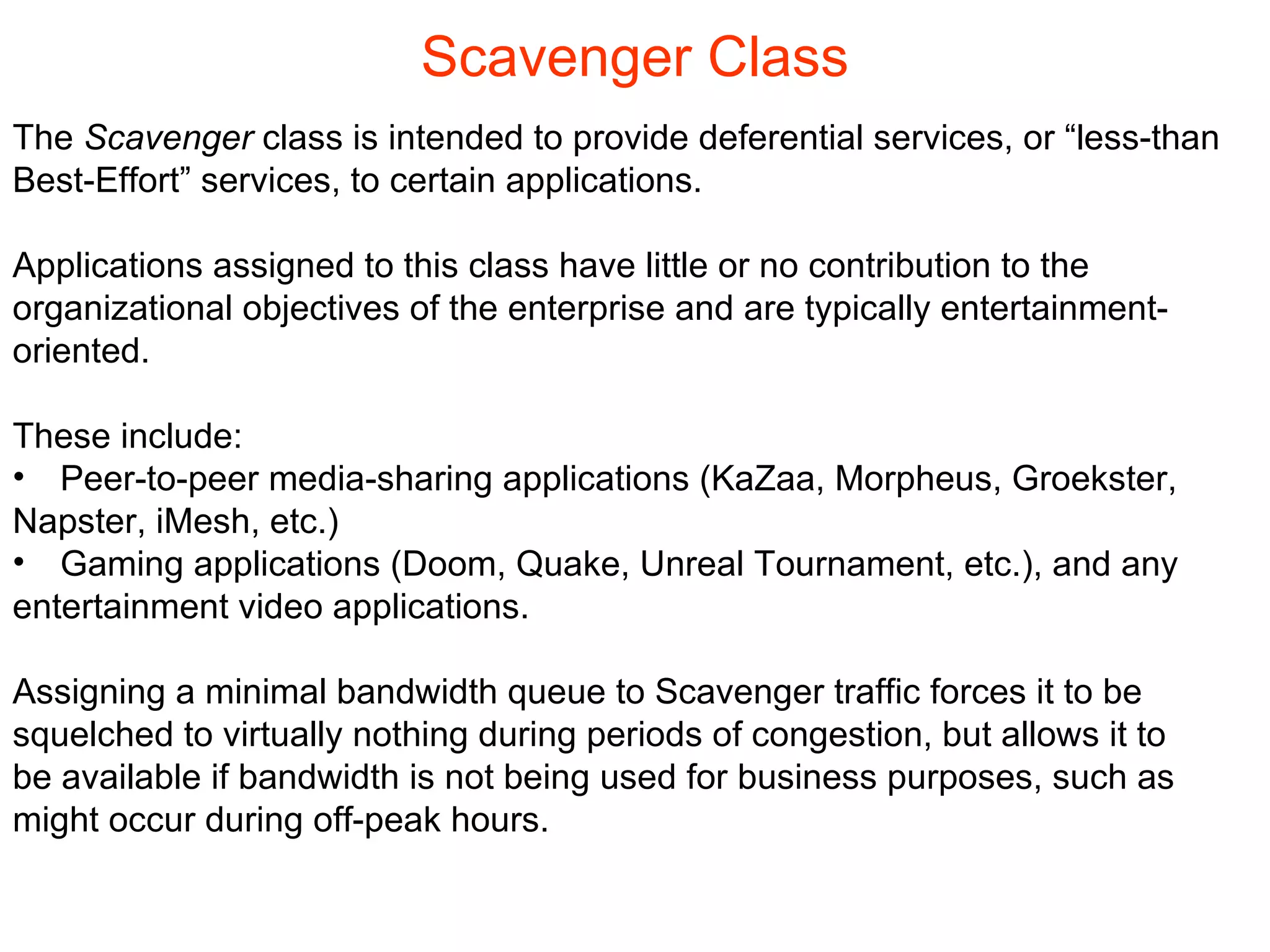 Scavenger Class The  Scavenger  class is intended to provide deferential services, or “less-than  Best-Effort” services, to certain applications. Applications assigned to this class have little or no contribution to the  organizational objectives of the enterprise and are typically entertainment- oriented.  These include:  Peer-to-peer media-sharing applications (KaZaa, Morpheus, Groekster,  Napster, iMesh, etc.) Gaming applications (Doom, Quake, Unreal Tournament, etc.), and any  entertainment video applications.  Assigning a minimal bandwidth queue to Scavenger traffic forces it to be  squelched to virtually nothing during periods of congestion, but allows it to  be available if bandwidth is not being used for business purposes, such as  might occur during off-peak hours. 