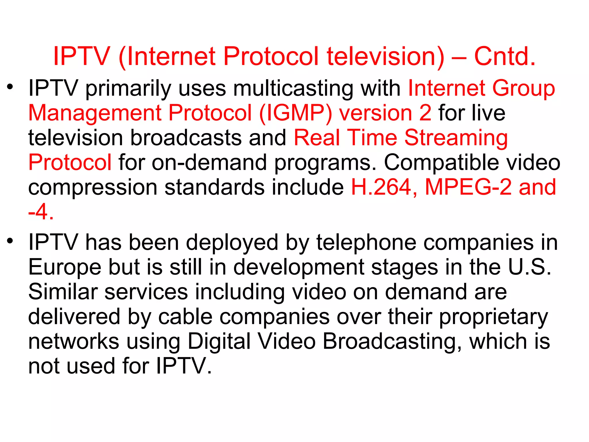 IPTV (Internet Protocol television) – Cntd. IPTV primarily uses multicasting with  Internet Group Management Protocol (IGMP) version 2  for live television broadcasts and  Real Time Streaming Protocol  for on-demand programs. Compatible video compression standards include  H.264,   MPEG-2 and -4.  IPTV has been deployed by telephone companies in Europe but is still in development stages in the U.S. Similar services including video on demand are delivered by cable companies over their proprietary networks using Digital Video Broadcasting, which is not used for IPTV.  