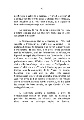 10

positivisme à celle de la science. Il y avait là de part et
d’autre, pour des esprits lassés d’utopies philosophiques,
une séduction qu’ils ont subie d’abord, et à laquelle il
leur a fallu quelque temps pour se dérober.
Au surplus, la vie de notre philosophe va jeter,
j’espère, quelque jour sur plusieurs points que je viens
seulement d’indiquer.
A. Schopenhauer était né à Dantzig en 1788. Fort
sensible à l’honneur de n’être pas Allemand, il se
prétendait de race hollandaise et en voyait la preuve dans
l’orthographe de son nom. Son père, d’une ancienne
famille patricienne, avait fait fortune dans les affaires, où
il portait un esprit singulièrement actif et entendu ; c’était
d’ailleurs un caractère fier, obstiné, peu maniable et
probablement assez difficile à vivre. En 1793, lorsque la
vieille ville hanséatique dut renoncer à l’indépendance,
notre républicain alla s’établir à Hambourg pour ne pas
tomber sous la domination de la Prusse. Sa femme,
beaucoup plus jeune que lui, était cette Jeanne
Schopenhauer, auteur d’une estimable monographie sur
Jean van Eyck et d’un nombre considérable de romans
qu’on lit encore, un entre autres, Gabrielle, où elle peint
les mœurs du beau monde, et que Goethe n’a pas
dédaigné d’analyser.
A Hambourg comme à Dantzig, le père de
Schopenhauer menait un grand train de maison ; il
possédait des statues, des tableaux, une bibliothèque
riche surtout en ouvrages anglais et français.

 