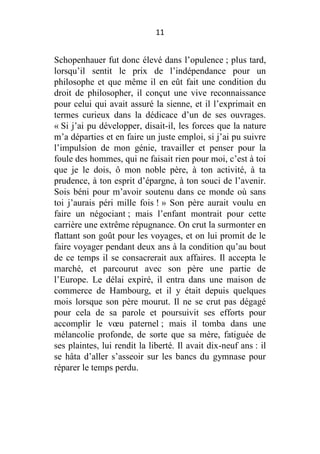 11

Schopenhauer fut donc élevé dans l’opulence ; plus tard,
lorsqu’il sentit le prix de l’indépendance pour un
philosophe et que même il en eût fait une condition du
droit de philosopher, il conçut une vive reconnaissance
pour celui qui avait assuré la sienne, et il l’exprimait en
termes curieux dans la dédicace d’un de ses ouvrages.
« Si j’ai pu développer, disait-il, les forces que la nature
m’a départies et en faire un juste emploi, si j’ai pu suivre
l’impulsion de mon génie, travailler et penser pour la
foule des hommes, qui ne faisait rien pour moi, c’est à toi
que je le dois, ô mon noble père, à ton activité, à ta
prudence, à ton esprit d’épargne, à ton souci de l’avenir.
Sois béni pour m’avoir soutenu dans ce monde où sans
toi j’aurais péri mille fois ! » Son père aurait voulu en
faire un négociant ; mais l’enfant montrait pour cette
carrière une extrême répugnance. On crut la surmonter en
flattant son goût pour les voyages, et on lui promit de le
faire voyager pendant deux ans à la condition qu’au bout
de ce temps il se consacrerait aux affaires. Il accepta le
marché, et parcourut avec son père une partie de
l’Europe. Le délai expiré, il entra dans une maison de
commerce de Hambourg, et il y était depuis quelques
mois lorsque son père mourut. Il ne se crut pas dégagé
pour cela de sa parole et poursuivit ses efforts pour
accomplir le vœu paternel ; mais il tomba dans une
mélancolie profonde, de sorte que sa mère, fatiguée de
ses plaintes, lui rendit la liberté. Il avait dix-neuf ans : il
se hâta d’aller s’asseoir sur les bancs du gymnase pour
réparer le temps perdu.

 