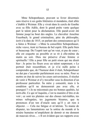 12

Mme Schopenhauer, pouvant se livrer désormais
sans réserve à ses goûts littéraires et mondains, était allée
s’établir à Weimar. Elle y vivait dans le cercle de Goethe
avec sa fille Adèle, dont le grand poète vante quelque
part le talent pour la déclamation. Elle paraît avoir été
femme jusqu’au bout des ongles. Le chevalier Anselme
Feuerbach, le grand criminaliste, père du philosophe,
écrit à la date de 1815, en parlant des connaissances qu’il
a faites à Weimar : « Mme la conseillère Schopenhauer,
riche veuve, tient ici bureau de bel esprit. Elle parle bien
et beaucoup. De l’esprit tant qu’on veut, et pas de cœur ;
elle est coquette au possible et se rit à elle-même du
matin au soir. Dieu me préserve d’une femme si
spirituelle ! Elle a pour fille un petit oison qui me disait
hier : Je peins les fleurs avec un talent surprenant. » Le
portrait était ressemblant, et je n’ai nulle peine à
comprendre que, de l’humeur dont il était, Schopenhauer
ne dut pas s’accorder parfaitement avec sa mère. Pour se
mettre en état de suivre les cours universitaires, il résolut
de venir à Weimar et d’y travailler sous la direction d’un
professeur particulier. Sa mère y consentit, mais à la
condition qu’il ne demeurerait pas avec elle, et
pourquoi ? « Je ne méconnais pas tes bonnes qualités, lui
écrit-elle. Ce qui m’inquiète, c’est ta manière d’être et de
voir ; ce sont tes plaintes sur des choses inévitables, tes
mines refrognées, tes jugements bizarres, que tu
prononces d’un ton d’oracle sans qu’il y ait rien à
objecter. — Cela me fatigue et m’attriste. Ta manie de
disputer, tes lamentations sur la sottise du monde et la
misère humaine m’empêchent de dormir et me donnent
de mauvais rêves… » Il est évident que ses rapports avec

 