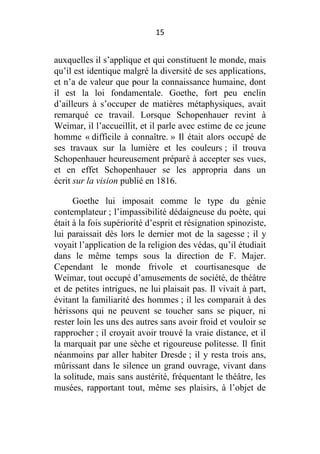 15

auxquelles il s’applique et qui constituent le monde, mais
qu’il est identique malgré la diversité de ses applications,
et n’a de valeur que pour la connaissance humaine, dont
il est la loi fondamentale. Goethe, fort peu enclin
d’ailleurs à s’occuper de matières métaphysiques, avait
remarqué ce travail. Lorsque Schopenhauer revint à
Weimar, il l’accueillit, et il parle avec estime de ce jeune
homme « difficile à connaître. » Il était alors occupé de
ses travaux sur la lumière et les couleurs ; il trouva
Schopenhauer heureusement préparé à accepter ses vues,
et en effet Schopenhauer se les appropria dans un
écrit sur la vision publié en 1816.
Goethe lui imposait comme le type du génie
contemplateur ; l’impassibilité dédaigneuse du poète, qui
était à la fois supériorité d’esprit et résignation spinoziste,
lui paraissait dès lors le dernier mot de la sagesse ; il y
voyait l’application de la religion des védas, qu’il étudiait
dans le même temps sous la direction de F. Majer.
Cependant le monde frivole et courtisanesque de
Weimar, tout occupé d’amusements de société, de théâtre
et de petites intrigues, ne lui plaisait pas. Il vivait à part,
évitant la familiarité des hommes ; il les comparait à des
hérissons qui ne peuvent se toucher sans se piquer, ni
rester loin les uns des autres sans avoir froid et vouloir se
rapprocher ; il croyait avoir trouvé la vraie distance, et il
la marquait par une sèche et rigoureuse politesse. Il finit
néanmoins par aller habiter Dresde ; il y resta trois ans,
mûrissant dans le silence un grand ouvrage, vivant dans
la solitude, mais sans austérité, fréquentant le théâtre, les
musées, rapportant tout, même ses plaisirs, à l’objet de

 