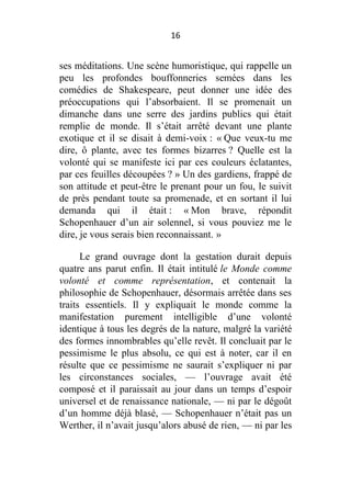 16

ses méditations. Une scène humoristique, qui rappelle un
peu les profondes bouffonneries semées dans les
comédies de Shakespeare, peut donner une idée des
préoccupations qui l’absorbaient. Il se promenait un
dimanche dans une serre des jardins publics qui était
remplie de monde. Il s’était arrêté devant une plante
exotique et il se disait à demi-voix : « Que veux-tu me
dire, ô plante, avec tes formes bizarres ? Quelle est la
volonté qui se manifeste ici par ces couleurs éclatantes,
par ces feuilles découpées ? » Un des gardiens, frappé de
son attitude et peut-être le prenant pour un fou, le suivit
de près pendant toute sa promenade, et en sortant il lui
demanda qui il était : « Mon brave, répondit
Schopenhauer d’un air solennel, si vous pouviez me le
dire, je vous serais bien reconnaissant. »
Le grand ouvrage dont la gestation durait depuis
quatre ans parut enfin. Il était intitulé le Monde comme
volonté et comme représentation, et contenait la
philosophie de Schopenhauer, désormais arrêtée dans ses
traits essentiels. Il y expliquait le monde comme la
manifestation purement intelligible d’une volonté
identique à tous les degrés de la nature, malgré la variété
des formes innombrables qu’elle revêt. Il concluait par le
pessimisme le plus absolu, ce qui est à noter, car il en
résulte que ce pessimisme ne saurait s’expliquer ni par
les circonstances sociales, — l’ouvrage avait été
composé et il paraissait au jour dans un temps d’espoir
universel et de renaissance nationale, — ni par le dégoût
d’un homme déjà blasé, — Schopenhauer n’était pas un
Werther, il n’avait jusqu’alors abusé de rien, — ni par les

 
