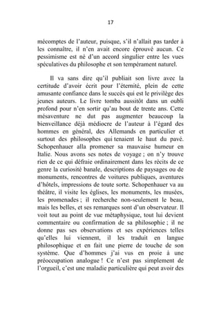 17

mécomptes de l’auteur, puisque, s’il n’allait pas tarder à
les connaître, il n’en avait encore éprouvé aucun. Ce
pessimisme est né d’un accord singulier entre les vues
spéculatives du philosophe et son tempérament naturel.
Il va sans dire qu’il publiait son livre avec la
certitude d’avoir écrit pour l’éternité, plein de cette
amusante confiance dans le succès qui est le privilège des
jeunes auteurs. Le livre tomba aussitôt dans un oubli
profond pour n’en sortir qu’au bout de trente ans. Cette
mésaventure ne dut pas augmenter beaucoup la
bienveillance déjà médiocre de l’auteur à l’égard des
hommes en général, des Allemands en particulier et
surtout des philosophes qui tenaient le haut du pavé.
Schopenhauer alla promener sa mauvaise humeur en
Italie. Nous avons ses notes de voyage ; on n’y trouve
rien de ce qui défraie ordinairement dans les récits de ce
genre la curiosité banale, descriptions de paysages ou de
monuments, rencontres de voitures publiques, aventures
d’hôtels, impressions de toute sorte. Schopenhauer va au
théâtre, il visite les églises, les monuments, les musées,
les promenades ; il recherche non-seulement le beau,
mais les belles, et ses remarques sont d’un observateur. Il
voit tout au point de vue métaphysique, tout lui devient
commentaire ou confirmation de sa philosophie ; il ne
donne pas ses observations et ses expériences telles
qu’elles lui viennent, il les traduit en langue
philosophique et en fait une pierre de touche de son
système. Que d’hommes j’ai vus en proie à une
préoccupation analogue ! Ce n’est pas simplement de
l’orgueil, c’est une maladie particulière qui peut avoir des

 
