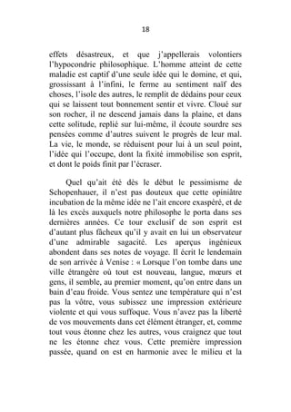18

effets désastreux, et que j’appellerais volontiers
l’hypocondrie philosophique. L’homme atteint de cette
maladie est captif d’une seule idée qui le domine, et qui,
grossissant à l’infini, le ferme au sentiment naïf des
choses, l’isole des autres, le remplit de dédains pour ceux
qui se laissent tout bonnement sentir et vivre. Cloué sur
son rocher, il ne descend jamais dans la plaine, et dans
cette solitude, replié sur lui-même, il écoute sourdre ses
pensées comme d’autres suivent le progrès de leur mal.
La vie, le monde, se réduisent pour lui à un seul point,
l’idée qui l’occupe, dont la fixité immobilise son esprit,
et dont le poids finit par l’écraser.
Quel qu’ait été dès le début le pessimisme de
Schopenhauer, il n’est pas douteux que cette opiniâtre
incubation de la même idée ne l’ait encore exaspéré, et de
là les excès auxquels notre philosophe le porta dans ses
dernières années. Ce tour exclusif de son esprit est
d’autant plus fâcheux qu’il y avait en lui un observateur
d’une admirable sagacité. Les aperçus ingénieux
abondent dans ses notes de voyage. Il écrit le lendemain
de son arrivée à Venise : « Lorsque l’on tombe dans une
ville étrangère où tout est nouveau, langue, mœurs et
gens, il semble, au premier moment, qu’on entre dans un
bain d’eau froide. Vous sentez une température qui n’est
pas la vôtre, vous subissez une impression extérieure
violente et qui vous suffoque. Vous n’avez pas la liberté
de vos mouvements dans cet élément étranger, et, comme
tout vous étonne chez les autres, vous craignez que tout
ne les étonne chez vous. Cette première impression
passée, quand on est en harmonie avec le milieu et la

 