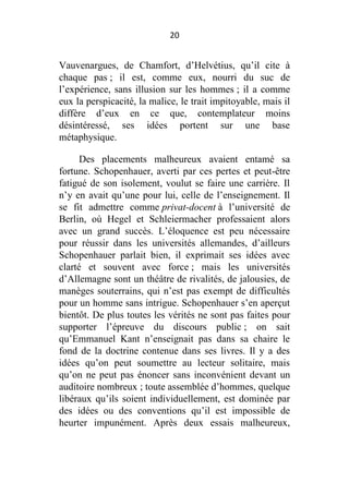 20

Vauvenargues, de Chamfort, d’Helvétius, qu’il cite à
chaque pas ; il est, comme eux, nourri du suc de
l’expérience, sans illusion sur les hommes ; il a comme
eux la perspicacité, la malice, le trait impitoyable, mais il
diffère d’eux en ce que, contemplateur moins
désintéressé, ses idées portent sur une base
métaphysique.
Des placements malheureux avaient entamé sa
fortune. Schopenhauer, averti par ces pertes et peut-être
fatigué de son isolement, voulut se faire une carrière. Il
n’y en avait qu’une pour lui, celle de l’enseignement. Il
se fit admettre comme privat-docent à l’université de
Berlin, où Hegel et Schleiermacher professaient alors
avec un grand succès. L’éloquence est peu nécessaire
pour réussir dans les universités allemandes, d’ailleurs
Schopenhauer parlait bien, il exprimait ses idées avec
clarté et souvent avec force ; mais les universités
d’Allemagne sont un théâtre de rivalités, de jalousies, de
manèges souterrains, qui n’est pas exempt de difficultés
pour un homme sans intrigue. Schopenhauer s’en aperçut
bientôt. De plus toutes les vérités ne sont pas faites pour
supporter l’épreuve du discours public ; on sait
qu’Emmanuel Kant n’enseignait pas dans sa chaire le
fond de la doctrine contenue dans ses livres. Il y a des
idées qu’on peut soumettre au lecteur solitaire, mais
qu’on ne peut pas énoncer sans inconvénient devant un
auditoire nombreux ; toute assemblée d’hommes, quelque
libéraux qu’ils soient individuellement, est dominée par
des idées ou des conventions qu’il est impossible de
heurter impunément. Après deux essais malheureux,

 