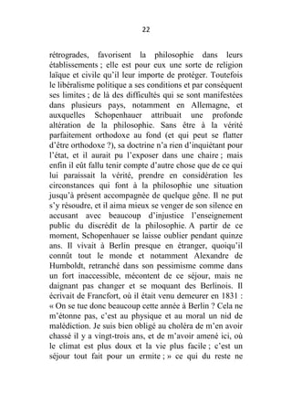 22

rétrogrades, favorisent la philosophie dans leurs
établissements ; elle est pour eux une sorte de religion
laïque et civile qu’il leur importe de protéger. Toutefois
le libéralisme politique a ses conditions et par conséquent
ses limites ; de là des difficultés qui se sont manifestées
dans plusieurs pays, notamment en Allemagne, et
auxquelles Schopenhauer attribuait une profonde
altération de la philosophie. Sans être à la vérité
parfaitement orthodoxe au fond (et qui peut se flatter
d’être orthodoxe ?), sa doctrine n’a rien d’inquiétant pour
l’état, et il aurait pu l’exposer dans une chaire ; mais
enfin il eût fallu tenir compte d’autre chose que de ce qui
lui paraissait la vérité, prendre en considération les
circonstances qui font à la philosophie une situation
jusqu’à présent accompagnée de quelque gêne. Il ne put
s’y résoudre, et il aima mieux se venger de son silence en
accusant avec beaucoup d’injustice l’enseignement
public du discrédit de la philosophie. A partir de ce
moment, Schopenhauer se laisse oublier pendant quinze
ans. Il vivait à Berlin presque en étranger, quoiqu’il
connût tout le monde et notamment Alexandre de
Humboldt, retranché dans son pessimisme comme dans
un fort inaccessible, mécontent de ce séjour, mais ne
daignant pas changer et se moquant des Berlinois. Il
écrivait de Francfort, où il était venu demeurer en 1831 :
« On se tue donc beaucoup cette année à Berlin ? Cela ne
m’étonne pas, c’est au physique et au moral un nid de
malédiction. Je suis bien obligé au choléra de m’en avoir
chassé il y a vingt-trois ans, et de m’avoir amené ici, où
le climat est plus doux et la vie plus facile ; c’est un
séjour tout fait pour un ermite ; » ce qui du reste ne

 