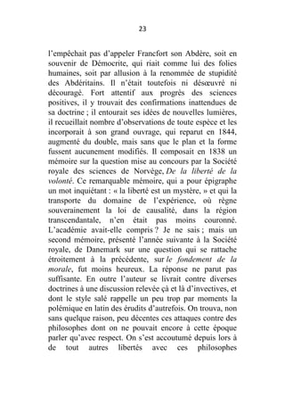 23

l’empêchait pas d’appeler Francfort son Abdère, soit en
souvenir de Démocrite, qui riait comme lui des folies
humaines, soit par allusion à la renommée de stupidité
des Abdéritains. Il n’était toutefois ni désœuvré ni
découragé. Fort attentif aux progrès des sciences
positives, il y trouvait des confirmations inattendues de
sa doctrine ; il entourait ses idées de nouvelles lumières,
il recueillait nombre d’observations de toute espèce et les
incorporait à son grand ouvrage, qui reparut en 1844,
augmenté du double, mais sans que le plan et la forme
fussent aucunement modifiés. Il composait en 1838 un
mémoire sur la question mise au concours par la Société
royale des sciences de Norvège, De la liberté de la
volonté. Ce remarquable mémoire, qui a pour épigraphe
un mot inquiétant : « la liberté est un mystère, » et qui la
transporte du domaine de l’expérience, où règne
souverainement la loi de causalité, dans la région
transcendantale, n’en était pas moins couronné.
L’académie avait-elle compris ? Je ne sais ; mais un
second mémoire, présenté l’année suivante à la Société
royale, de Danemark sur une question qui se rattache
étroitement à la précédente, sur le fondement de la
morale, fut moins heureux. La réponse ne parut pas
suffisante. En outre l’auteur se livrait contre diverses
doctrines à une discussion relevée çà et là d’invectives, et
dont le style salé rappelle un peu trop par moments la
polémique en latin des érudits d’autrefois. On trouva, non
sans quelque raison, peu décentes ces attaques contre des
philosophes dont on ne pouvait encore à cette époque
parler qu’avec respect. On s’est accoutumé depuis lors à
de tout autres libertés avec ces philosophes

 
