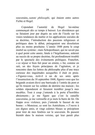 24

souverains, summi philosophi, qui étaient entre autres
Fichte et Hegel.
Cependant
l’autorité
de
Hegel
lui-même
commençait dès ce temps à baisser. Les dissidences qui
se faisaient jour par degrés au sein de l’école sur les
vraies tendances du maître et les applications sociales de
sa doctrine, l’introduction des passions religieuses et
politiques dans le débat, présageaient une dissolution
plus ou moins prochaine. L’année 1848 porta le coup
mortel au système ; mais Schopenhauer, qui ne savait pas
à quel point cette année, fatale à l’hégélianisme, aiderait
au succès de sa propre doctrine, fut profondément troublé
par le spectacle des événements politiques. Francfort,
« ce séjour si bien fait pour un ermite, » fut, comme on
sait, un des foyers principaux de l’agitation, et je
rencontre dans les lettres du philosophe plus d’une trace
curieuse des inquiétudes auxquelles il était en proie.
« Figurez-vous, écrit-il à un de ses amis après
l’insurrection du 18 septembre 1848, figurez-vous que les
brigands avaient élevé une barricade à l’entrée du pont et
qu’ils tiraient sur les soldats de derrière ma maison ; les
soldats répondaient et faisaient trembler jusqu’à mes
meubles. Tout à coup j’entends à la porte d’horribles
aboiements ; je me figure que c’est la canaille
souveraine, je me verrouille et je mets la barre de fer. On
frappe avec violence, puis j’entends le fausset de ma
bonne : « Monsieur, ce sont les Autrichiens. » J’ouvre à
ces dignes amis, et vingt culottes bleues se précipitent
pour tirer de mes fenêtres sur le souverain. Ils passent
bientôt dans la maison voisine, qui leur paraît plus

 