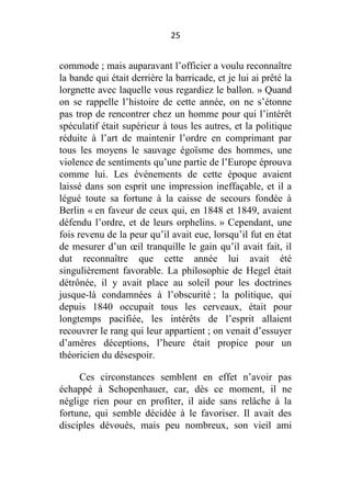 25

commode ; mais auparavant l’officier a voulu reconnaître
la bande qui était derrière la barricade, et je lui ai prêté la
lorgnette avec laquelle vous regardiez le ballon. » Quand
on se rappelle l’histoire de cette année, on ne s’étonne
pas trop de rencontrer chez un homme pour qui l’intérêt
spéculatif était supérieur à tous les autres, et la politique
réduite à l’art de maintenir l’ordre en comprimant par
tous les moyens le sauvage égoïsme des hommes, une
violence de sentiments qu’une partie de l’Europe éprouva
comme lui. Les événements de cette époque avaient
laissé dans son esprit une impression ineffaçable, et il a
légué toute sa fortune à la caisse de secours fondée à
Berlin « en faveur de ceux qui, en 1848 et 1849, avaient
défendu l’ordre, et de leurs orphelins. » Cependant, une
fois revenu de la peur qu’il avait eue, lorsqu’il fut en état
de mesurer d’un œil tranquille le gain qu’il avait fait, il
dut reconnaître que cette année lui avait été
singulièrement favorable. La philosophie de Hegel était
détrônée, il y avait place au soleil pour les doctrines
jusque-là condamnées à l’obscurité ; la politique, qui
depuis 1840 occupait tous les cerveaux, était pour
longtemps pacifiée, les intérêts de l’esprit allaient
recouvrer le rang qui leur appartient ; on venait d’essuyer
d’amères déceptions, l’heure était propice pour un
théoricien du désespoir.
Ces circonstances semblent en effet n’avoir pas
échappé à Schopenhauer, car, dès ce moment, il ne
néglige rien pour en profiter, il aide sans relâche à la
fortune, qui semble décidée à le favoriser. Il avait des
disciples dévoués, mais peu nombreux, son vieil ami

 