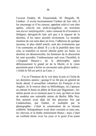 26

l’avocat Emden, M. Frauenstædt, M. Dorguth, M.
Lindner : il excite incessamment l’ardeur de leur zèle, il
les encourage et il les caresse, appelant celui-ci son cher
apôtre, celui-là son archi-évangéliste, un troisième
son doctor indefatigabilis ; mais viennent-ils d’aventure à
forligner, dérogent-ils tant soit peu à la rigueur de la
doctrine, il les tance aussitôt sévèrement. La moindre
mention de son nom dans un livre, l’adhésion de quelque
inconnu, le plus chétif article, sont des événements que
l’on commente en détail. Il y a de la puérilité dans tout
cela, et toutefois ce travail obstiné porte ses fruits. La
doctrine est désensorcelée, les honneurs de la discussion
lui sont accordés, l’enthousiasme naît avec l’hostilité, le
« Gaspard Hæuser » de la philosophie aspire
délicieusement le grand air de la liberté, et le vieux
pessimiste peut s’écrier en savourant cette gloire tardive :
« Enfin le Nil est arrivé au Caire. »
J’ai eu l’honneur de le voir dans la joie et l’éclat de
ses dernières années ; quoiqu’il ne fût pas en général de
facile abord, il accueillait volontiers les Français et les
Anglais. Je le trouvai dans sa bibliothèque, où j’aperçus
en entrant le buste en plâtre de Kant par Hagemann ; luimême posait en ce moment pour le sien, qu’était en train
de modeler une estimable artiste de Berlin, Mlle Ney.
Son portrait avait déjà été fait plusieurs fois par
Lindenschatz, par Gœbel, et multiplié par la
photographie : c’était la consécration de sa récente
célébrité. Schopenhauer avait alors soixante et onze ans,
les cheveux et la barbe entièrement blancs ; mais c’était
un vieillard alerte, avec les yeux et le geste d’un jeune

 