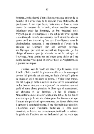 27

homme. Je fus frappé d’un sillon sarcastique autour de sa
bouche. Il n’avait rien de la raideur d’un philosophe de
profession. Il me reçut bien, mais sans se lever et sans
cesser de caresser de la main, d’une manière presque
injurieuse pour les hommes, un bel épagneul noir.
Voyant que je le remarquais, il me dit qu’il l’avait appelé
Atma (âme du monde en sanscrit), qu’il aimait les chiens
parce qu’il ne trouvait qu’en eux l’intelligence sans la
dissimulation humaine. Il me demanda si j’avais lu la
critique de Gutzkow sur son dernier ouvrage,
ses Parerga, qui sont un recueil de fragments ; je fus
obligé d’avouer que je n’avais lu ni la critique ni
l’ouvrage. Je ne voulus pas prolonger cette visite, et il me
donna rendez-vous pour le soir à l’hôtel d’Angleterre, où
il prenait ses repas.
J’arrivai vers la fin de son dîner, et je le trouvai assis
à table d’hôte, à côté de plusieurs officiers. Je remarquai
devant lui, près de son assiette, un louis d’or qu’il prit en
se levant et qu’il mit dans sa poche. « Voilà vingt francs,
me dit-il, que je mets là depuis un mois avec la résolution
de les donner aux pauvres le jour où ces messieurs auront
parlé d’autre chose pendant le dîner que d’avancement,
de chevaux et de femmes. Je les ai encore. »
Nous allâmes nous asseoir seuls à une table. Je lui dis en
souriant que je le savais sévère pour les femmes, et que
l’amour me paraissait après tout une des fortes objections
à opposer à son pessimisme. Il me répondit avec gravité :
« L’amour, c’est l’ennemi. Faites-en, si cela vous
convient, un luxe et un passe-temps, traitez-le en artiste ;
le génie de l’espèce est un industriel qui ne veut que

 
