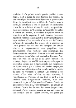 28

produire. Il n’a qu’une pensée, pensée positive et sans
poésie, c’est la durée du genre humain. Les hommes ne
sont mus ni par des convoitises dépravées ni par un attrait
divin, ils travaillent pour le Génie de l’espèce sans le
savoir, ils sont tout à la fois ses courtiers, ses instruments
et ses dupes. Admirez, si vous le voulez, ses procédés ;
mais n’oubliez pas qu’il ne songe qu’à combler les vides,
à réparer les brèches, à maintenir l’équilibre entre les
provisions et la dépense, à tenir toujours largement
peuplée l’étable où la douleur et la mort viennent recruter
leurs victimes. C’est pour cela, c’est en vue de l’espèce,
qu’avant de rapprocher les rouages de la machine, ce
Génie perfide, qui ne veut pas manquer son œuvre,
observe si soigneusement leurs propriétés, leurs
combinaisons, leurs réactions, leurs antipathies. Les
femmes sont ses complices. Elles ont accompli une chose
merveilleuse lorsqu’elles ont spiritualisé l’amour. Peutêtre c’en était fait de lui et du genre humain ; les
hommes, fatigués de souffrir et ne voyant nul moyen de
se dérober jamais, eux ni leurs enfants, aux misères qui
les accablaient et que la culture leur rendait chaque jour
plus sensibles, allaient peut-être prendre enfin le chemin
du salut en renonçant à l’amour. Les femmes y ont
pourvu. C’est alors qu’elles se sont adressées à
l’intelligence de l’homme et que tout ce qu’il y a de
spirituel dans l’organisation féminine, elles l’ont
consacré à ce jeu qu’elles appellent l’amour. Peuples de
galantins que vous êtes, dupes innocentes, qui croyez, en
cultivant l’esprit des femmes, les élever jusqu’à vous,
comment n’avez-vous pas encore vu que ces reines de
vos sociétés ont de l’esprit souvent, du génie par

 