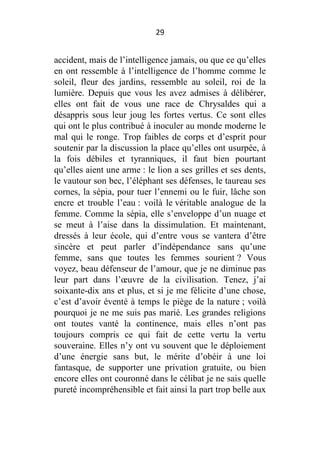 29

accident, mais de l’intelligence jamais, ou que ce qu’elles
en ont ressemble à l’intelligence de l’homme comme le
soleil, fleur des jardins, ressemble au soleil, roi de la
lumière. Depuis que vous les avez admises à délibérer,
elles ont fait de vous une race de Chrysaldes qui a
désappris sous leur joug les fortes vertus. Ce sont elles
qui ont le plus contribué à inoculer au monde moderne le
mal qui le ronge. Trop faibles de corps et d’esprit pour
soutenir par la discussion la place qu’elles ont usurpée, à
la fois débiles et tyranniques, il faut bien pourtant
qu’elles aient une arme : le lion a ses grilles et ses dents,
le vautour son bec, l’éléphant ses défenses, le taureau ses
cornes, la sépia, pour tuer l’ennemi ou le fuir, lâche son
encre et trouble l’eau : voilà le véritable analogue de la
femme. Comme la sépia, elle s’enveloppe d’un nuage et
se meut à l’aise dans la dissimulation. Et maintenant,
dressés à leur école, qui d’entre vous se vantera d’être
sincère et peut parler d’indépendance sans qu’une
femme, sans que toutes les femmes sourient ? Vous
voyez, beau défenseur de l’amour, que je ne diminue pas
leur part dans l’œuvre de la civilisation. Tenez, j’ai
soixante-dix ans et plus, et si je me félicite d’une chose,
c’est d’avoir éventé à temps le piège de la nature ; voilà
pourquoi je ne me suis pas marié. Les grandes religions
ont toutes vanté la continence, mais elles n’ont pas
toujours compris ce qui fait de cette vertu la vertu
souveraine. Elles n’y ont vu souvent que le déploiement
d’une énergie sans but, le mérite d’obéir à une loi
fantasque, de supporter une privation gratuite, ou bien
encore elles ont couronné dans le célibat je ne sais quelle
pureté incompréhensible et fait ainsi la part trop belle aux

 