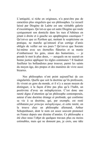 3

L’antiquité, si riche en originaux, n’a peut-être pas de
caractères plus singuliers que ses philosophes. Le recueil
laissé par Diogène de Laërte est une véritable galerie
d’excentriques. Qu’est-ce que cet autre Diogène qui roule
cyniquement son domicile dans les rues d’Athènes en
jetant à droite et à gauche ses apophtegmes caustiques ?
Qu’est-ce que ce Pyrrhon qui, mettant le scepticisme en
pratique, ne marche qu’entouré d’un cortège d’amis
obligés de veiller sur ses jours ? Qu’est-ce que Socrate
lui-même avec ses éternelles flâneries et sa manie
d’embarrasser les gens, sinon des humoristes, — je
prends le mot le plus doux, — auxquels on ne saurait en
bonne justice appliquer les règles communes ? Il faudrait
feuilleter les bollandistes pour trouver, parmi les saints
du moyen âge, des propos et des manières de vivre aussi
bizarres.
Nos philosophes n’ont point aujourd’hui de ces
singularités. Quelle que soit la doctrine qu’ils professent,
ils vivent en gens du monde, et il n’y a aucun moyen de
distinguer, à la façon d’être pas plus qu’à l’habit, un
positiviste d’avec un métaphysicien. C’est donc une
rareté digne d’attention qu’un philosophe contemporain,
auteur d’une doctrine étrange et profonde, qui conforme
sa vie à sa doctrine, qui, par exemple, est resté
célibataire par principe métaphysique, et cette rareté, on
la trouve chez un philosophe allemand, Arthur
Schopenhauer, dont le nom est assez souvent prononcé
en France depuis une dizaine d’années. Ce philosophe a
été chez nous l’objet de quelques travaux plus ou moins
estimables, mais qui ne donnent pas, je crois, une idée

 
