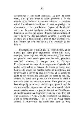 30

économistes et aux saint-simoniens. Le prix de cette
vertu, c’est qu’elle mène au salut ; préparer la fin du
monde et en indiquer le chemin, telle est la suprême
utilité des existences ascétiques. A force de prodiges, et
d’aumônes, et de consolations, l’apôtre de la charité
sauve de la mort quelques familles vouées par ses
bienfaits à une longue agonie ; l’ascète fait davantage, il
sauve de la vie des générations entières. Il donne un
exemple qui a failli sauver le monde deux ou trois fois.
Les femmes ne l’ont pas voulu ; c’est pourquoi je les
hais. »
Schopenhauer n’aimait pas la contradiction, et je
n’étais pas venu pour argumenter contre lui ; mais,
quoique j’eusse déjà une idée de sa doctrine, j’étais tenté
de prendre cette sortie pour une boutade, peut-être
voulait-il s’amuser à essayer sur un étranger
l’enchantement satanique de ses sophismes. Cependant il
parlait avec calme en lançant de temps en temps une
bouffée de tabac ; ses paroles, lentes et monotones, qui
m’arrivaient à travers le bruit des verres et les éclats de
gaîté de nos voisins, me causaient une sorte de malaise,
comme si j’eusse senti passer sur moi un souffle glacé à
travers la porte entr’ouverte du néant. J’osai pourtant, au
bout de quelques minutes, déclarer que, quant à moi, la
vie me semblait supportable, et que, si le monde allait
encore médiocrement, le progrès finirait par l’améliorer,
et en atténuerait assez les imperfections pour que l’on pût
s’en contenter. « Nous y voilà, répondit-il. Le progrès,
c’est là votre chimère, il est le rêve du XIXe siècle
comme la résurrection des morts était celui du Xe ;

 