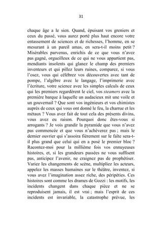 31

chaque âge a le sien. Quand, épuisant vos greniers et
ceux du passé, vous aurez porté plus haut encore votre
entassement de sciences et de richesses, l’homme, en se
mesurant à un pareil amas, en sera-t-il moins petit ?
Misérables parvenus, enrichis de ce que vous n’avez
pas gagné, orgueilleux de ce qui ne vous appartient pas,
mendiants insolents qui glanez le champ des premiers
inventeurs et qui pillez leurs ruines, comparez, si vous
l’osez, vous qui célébrez vos découvertes avec tant de
pompe, l’algèbre avec le langage, l’imprimerie avec
l’écriture, votre science avec les simples calculs de ceux
qui les premiers regardèrent le ciel, vos steamers avec la
première barque à laquelle un audacieux mit une voile et
un gouvernail ? Que sont vos ingénieurs et vos chimistes
auprès de ceux qui vous ont donné le feu, la charrue et les
métaux ? Vous avez fait de tout cela des présents divins,
vous avez eu raison. Pourquoi donc êtes-vous si
arrogants ? Je vois grandir la pyramide que vous n’avez
pas commencée et que vous n’achèverez pas ; mais le
dernier ouvrier qui s’assoira fièrement sur le faîte sera-til plus grand que celui qui en a posé le premier bloc ?
Racontez-moi pour la millième fois vos ennuyeuses
histoires, et, si les grandeurs passées ne vous suffisent
pas, anticipez l’avenir, ne craignez pas de prophétiser.
Variez les changements de scène, multipliez les acteurs,
appelez les masses humaines sur le théâtre, inventez, si
vous avez l’imagination assez riche, des péripéties. Ces
histoires sont comme les drames de Gozzi : les motifs, les
incidents changent dans chaque pièce et ne se
reproduisent jamais, il est vrai ; mais l’esprit de ces
incidents est invariable, la catastrophe prévue, les

 