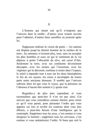 33

II
L’homme qui meurt sait qu’il n’emporte pas
l’univers dans la tombe : d’autres yeux restent ouverts
pour l’admirer, d’autres êtres sensibles en jouiront après
lui.
Supposons réalisée la vision du poète - : les nations
ont disparu jusqu’au dernier homme de la surface de la
terre ; les animaux n’existent plus, tous, sans en excepter
les plus humbles et ceux en qui le sentiment de la vie
dépasse à peine l’obscurité du rêve, ont cessé d’être.
Seulement la terre, avec ses continents diversement
découpés, avec les océans qui l’enserrent, avec les
végétaux qui la décorent, continue à rouler dans l’espace,
le soleil à répandre tour à tour sur les deux hémisphères
le feu de ses rayons, les cieux à envelopper de toutes
parts notre ancienne demeure. Il semble que l’univers
subsiste alors tel que vous le voyez, que la présence ou
l’absence d’aucun être sentant n’y ajoute rien.
Regardez-y de plus près cependant, et vous
reconnaîtrez que peut-être il n’en est pas ainsi. Cet
univers que vous considérez comme éternel, pour rester
ce qu’il vous parait, pour présenter l’ordre que vous
appelez ses lois et revêtir les couleurs dont vous êtes
éblouis, a peut-être besoin d’une intelligence qui le
contemple. Supprimez tous les yeux, c’est comme si vous
éteigniez la lumière ; supprimez tous les cerveaux, c’est
comme si vous anéantissiez l’ordre. Si beau que soit le

 