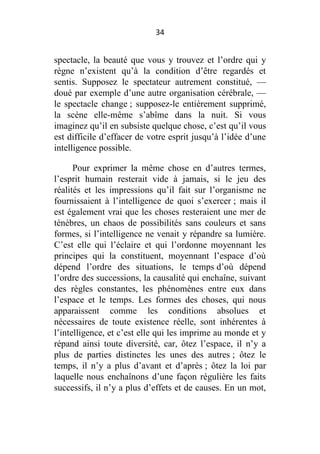 34

spectacle, la beauté que vous y trouvez et l’ordre qui y
règne n’existent qu’à la condition d’être regardés et
sentis. Supposez le spectateur autrement constitué, —
doué par exemple d’une autre organisation cérébrale, —
le spectacle change ; supposez-le entièrement supprimé,
la scène elle-même s’abîme dans la nuit. Si vous
imaginez qu’il en subsiste quelque chose, c’est qu’il vous
est difficile d’effacer de votre esprit jusqu’à l’idée d’une
intelligence possible.
Pour exprimer la même chose en d’autres termes,
l’esprit humain resterait vide à jamais, si le jeu des
réalités et les impressions qu’il fait sur l’organisme ne
fournissaient à l’intelligence de quoi s’exercer ; mais il
est également vrai que les choses resteraient une mer de
ténèbres, un chaos de possibilités sans couleurs et sans
formes, si l’intelligence ne venait y répandre sa lumière.
C’est elle qui l’éclaire et qui l’ordonne moyennant les
principes qui la constituent, moyennant l’espace d’où
dépend l’ordre des situations, le temps d’où dépend
l’ordre des successions, la causalité qui enchaîne, suivant
des règles constantes, les phénomènes entre eux dans
l’espace et le temps. Les formes des choses, qui nous
apparaissent comme les conditions absolues et
nécessaires de toute existence réelle, sont inhérentes à
l’intelligence, et c’est elle qui les imprime au monde et y
répand ainsi toute diversité, car, ôtez l’espace, il n’y a
plus de parties distinctes les unes des autres ; ôtez le
temps, il n’y a plus d’avant et d’après ; ôtez la loi par
laquelle nous enchaînons d’une façon régulière les faits
successifs, il n’y a plus d’effets et de causes. En un mot,

 