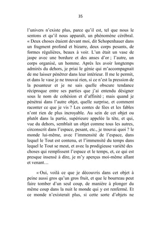 35

l’univers n’existe plus, parce qu’il est, tel que nous le
sentons et qu’il nous apparaît, un phénomène cérébral.
« Deux choses étaient devant moi, dit Schopenhauer dans
un fragment profond et bizarre, deux corps pesants, de
formes régulières, beaux à voir. L’un était un vase de
jaspe avec une bordure et des anses d’or ; l’autre, un
corps organisé, un homme. Après les avoir longtemps
admirés du dehors, je priai le génie qui m’accompagnait
de me laisser pénétrer dans leur intérieur. Il me le permit,
et dans le vase je ne trouvai rien, si ce n’est la pression de
la pesanteur et je ne sais quelle obscure tendance
réciproque entre ses parties que j’ai entendu désigner
sous le nom de cohésion et d’affinité ; mais quand je
pénétrai dans l’autre objet, quelle surprise, et comment
raconter ce que je vis ? Les contes de fées et les fables
n’ont rien de plus incroyable. Au sein de cet objet ou
plutôt dans la partie, supérieure appelée la tête, et qui,
vue du dehors, semblait un objet comme tous les autres,
circonscrit dans l’espace, pesant, etc., je trouvai quoi ? le
monde lui-même, avec l’immensité de l’espace, dans
lequel le Tout est contenu, et l’immensité du temps dans
lequel le Tout se meut, et avec la prodigieuse variété des
choses qui remplissent l’espace et le temps, et, ce qui est
presque insensé à dire, je m’y aperçus moi-même allant
et venant…
« Oui, voilà ce que je découvris dans cet objet à
peine aussi gros qu’un gros fruit, et que le bourreau peut
faire tomber d’un seul coup, de manière à plonger du
même coup dans la nuit le monde qui y est renfermé. Et
ce monde n’existerait plus, si cette sorte d’objets ne

 